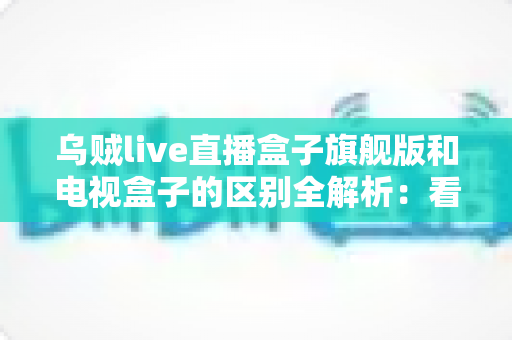 乌贼live直播盒子旗舰版和电视盒子的区别全解析：看完这篇再决定买哪款