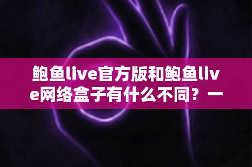 鲍鱼live官方版和鲍鱼live网络盒子有什么不同?一文读懂两大版本的差异与选择指南 鲍鱼live官方版和鲍鱼live网络盒子有什么不同?一文读懂两大版本的差异与选择指南