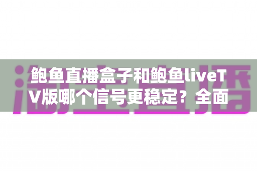 鲍鱼直播盒子和鲍鱼liveTV版哪个信号更稳定？全面对比分析与实用选择指南