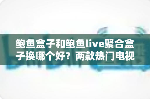 鲍鱼盒子和鲍鱼live聚合盒子换哪个好？两款热门电视盒子深度对比与选购全攻略