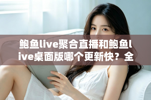 鲍鱼live聚合直播和鲍鱼live桌面版哪个更新快?全面解析两版本更新频率差异与实用选择指南 鲍鱼live聚合直播和鲍鱼live桌面版哪个更新快?全面解析两版本更新频率差异与实用选择指南