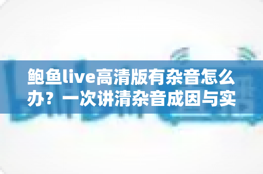 鲍鱼live高清版有杂音怎么办？一次讲清杂音成因与实用解决办法