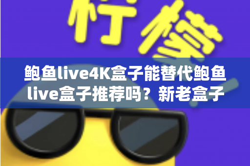 鲍鱼live4K盒子能替代鲍鱼live盒子推荐吗?新老盒子全方位对比与升级决策指南 鲍鱼live4K盒子能替代鲍鱼live盒子推荐吗?新老盒子全方位对比与升级决策指南