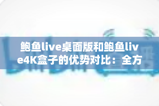 鲍鱼live桌面版和鲍鱼live4K盒子的优势对比:全方位解析两大版本差异,帮你选出最合适的观看方案 鲍鱼live桌面版和鲍鱼live4K盒子的优势对比:全方位解析两大版本差异,帮你选出最合适的观看方案