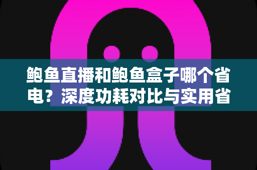 鲍鱼直播和鲍鱼盒子哪个省电？深度功耗对比与实用省电技巧全解析