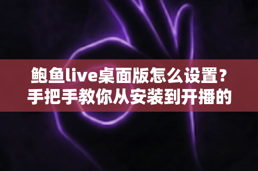 鲍鱼live桌面版怎么设置?手把手教你从安装到开播的完整配置指南 鲍鱼live桌面版怎么设置?手把手教你从安装到开播的完整配置指南