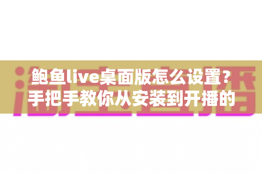 鲍鱼live桌面版怎么设置?手把手教你从安装到开播的完整配置指南 鲍鱼live桌面版怎么设置?手把手教你从安装到开播的完整配置指南