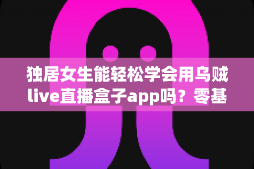 独居女生能轻松学会用乌贼live直播盒子app吗？零基础入门全攻略与实用指南