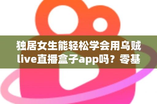独居女生能轻松学会用乌贼live直播盒子app吗？零基础入门全攻略与实用指南