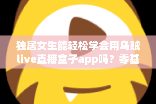 独居女生能轻松学会用乌贼live直播盒子app吗？零基础入门全攻略与实用指南