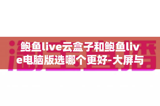 鲍鱼live云盒子和鲍鱼live电脑版选哪个更好-大屏与效率双场景全解析与选购指南