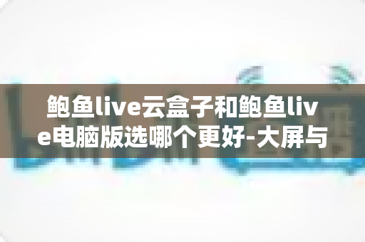 鲍鱼live云盒子和鲍鱼live电脑版选哪个更好-大屏与效率双场景全解析与选购指南