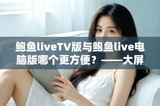 鲍鱼liveTV版与鲍鱼live电脑版哪个更方便?——大屏观影与桌面操作全维度对比指南 鲍鱼liveTV版与鲍鱼live电脑版哪个更方便?——大屏观影与桌面操作全维度对比指南