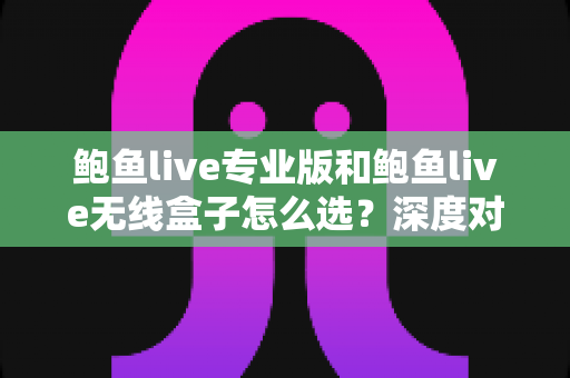 鲍鱼live专业版和鲍鱼live无线盒子怎么选？深度对比与实用选购指南，帮你找到最适合的直播设备