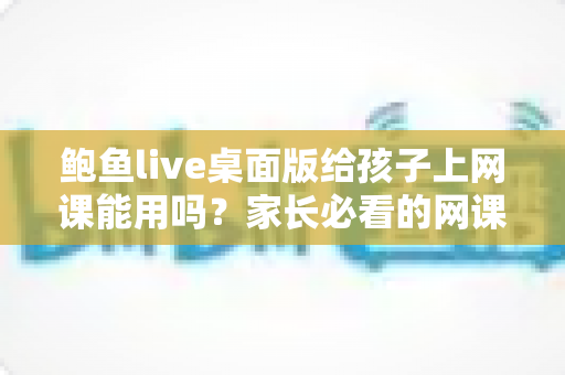 鲍鱼live桌面版给孩子上网课能用吗?家长必看的网课软件选择与安全指南 鲍鱼live桌面版给孩子上网课能用吗?家长必看的网课软件选择与安全指南