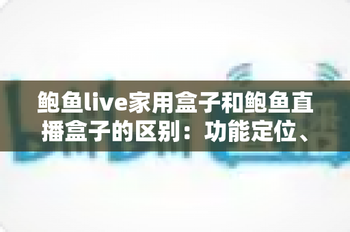 鲍鱼live家用盒子和鲍鱼直播盒子的区别：功能定位、使用场景与选购指南全解析