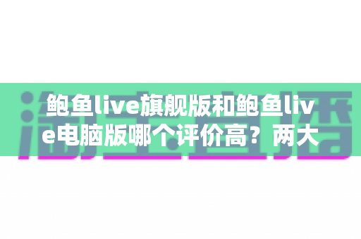 鲍鱼live旗舰版和鲍鱼live电脑版哪个评价高?两大版本口碑与体验深度对比解析 鲍鱼live旗舰版和鲍鱼live电脑版哪个评价高?两大版本口碑与体验深度对比解析