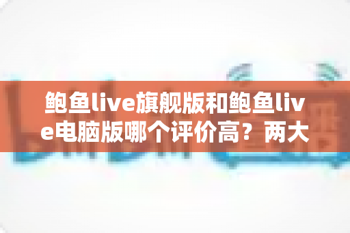 鲍鱼live旗舰版和鲍鱼live电脑版哪个评价高?两大版本口碑与体验深度对比解析 鲍鱼live旗舰版和鲍鱼live电脑版哪个评价高?两大版本口碑与体验深度对比解析