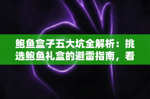 鲍鱼盒子五大坑全解析：挑选鲍鱼礼盒的避雷指南，看完再买不踩雷