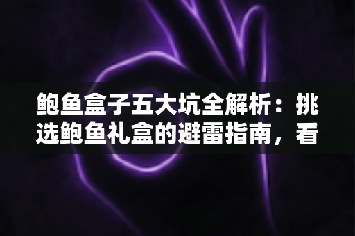 鲍鱼盒子五大坑全解析：挑选鲍鱼礼盒的避雷指南，看完再买不踩雷
