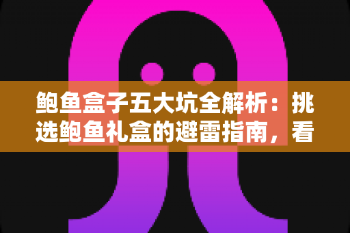 鲍鱼盒子五大坑全解析：挑选鲍鱼礼盒的避雷指南，看完再买不踩雷