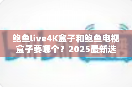 鲍鱼live4K盒子和鲍鱼电视盒子要哪个?2025最新选购对比指南,看完这篇不再纠结 鲍鱼live4K盒子和鲍鱼电视盒子要哪个?2025最新选购对比指南,看完这篇不再纠结
