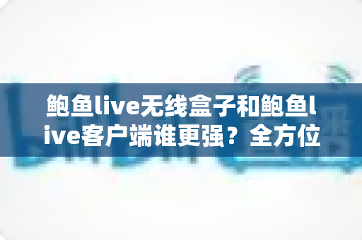 鲍鱼live无线盒子和鲍鱼live客户端谁更强？全方位深度对比解析助你选对方案