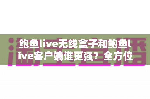 鲍鱼live无线盒子和鲍鱼live客户端谁更强？全方位深度对比解析助你选对方案