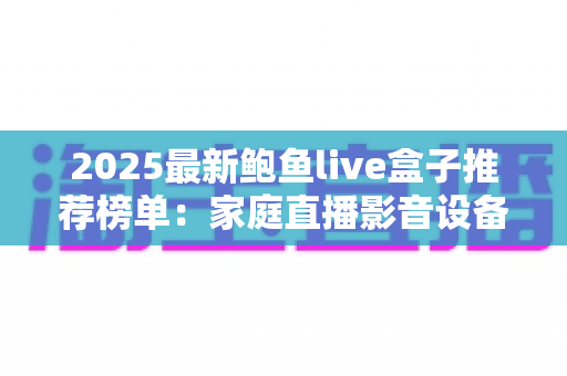 2025最新鲍鱼live盒子推荐榜单：家庭直播影音设备选购全攻略