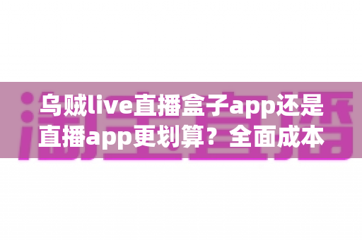 乌贼live直播盒子app还是直播app更划算？全面成本对比与理性选择指南