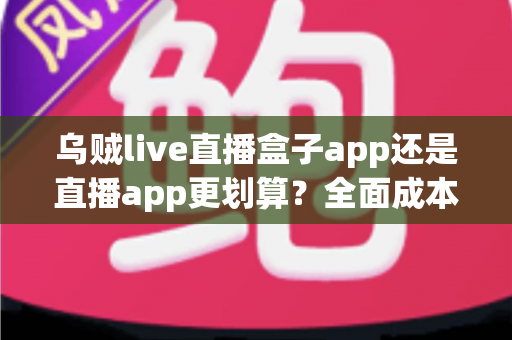 乌贼live直播盒子app还是直播app更划算？全面成本对比与理性选择指南