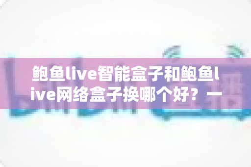 鲍鱼live智能盒子和鲍鱼live网络盒子换哪个好？一篇文章讲透选购与换新攻略
