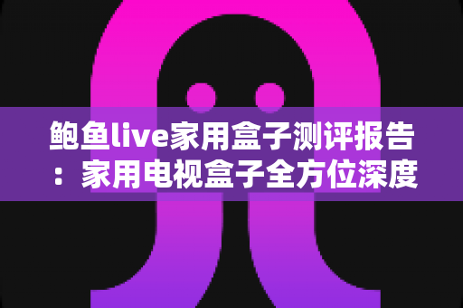 鲍鱼live家用盒子测评报告:家用电视盒子全方位深度评测,性能、画质与体验一手掌握 鲍鱼live家用盒子测评报告:家用电视盒子全方位深度评测,性能、画质与体验一手掌握