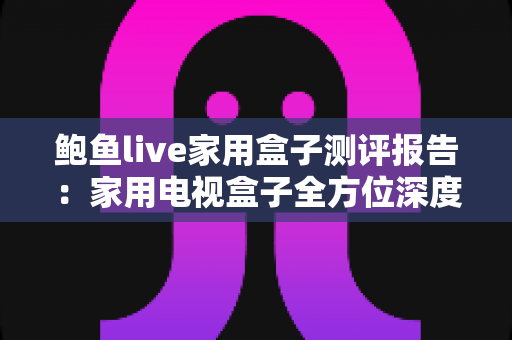 鲍鱼live家用盒子测评报告:家用电视盒子全方位深度评测,性能、画质与体验一手掌握 鲍鱼live家用盒子测评报告:家用电视盒子全方位深度评测,性能、画质与体验一手掌握