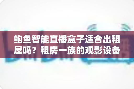 鲍鱼智能直播盒子适合出租屋吗?租房一族的观影设备全维度解析与选购指南 鲍鱼智能直播盒子适合出租屋吗?租房一族的观影设备全维度解析与选购指南