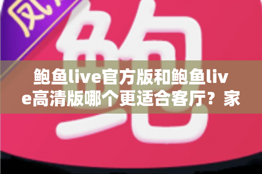 鲍鱼live官方版和鲍鱼live高清版哪个更适合客厅？家庭大屏观影超全对比指南