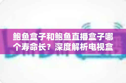 鲍鱼盒子和鲍鱼直播盒子哪个寿命长？深度解析电视盒子使用寿命的关键因素与选购保养全攻略