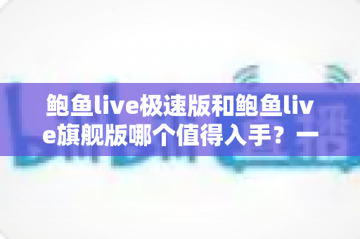 鲍鱼live极速版和鲍鱼live旗舰版哪个值得入手?一文学会按需求选对版本 鲍鱼live极速版和鲍鱼live旗舰版哪个值得入手?一文学会按需求选对版本