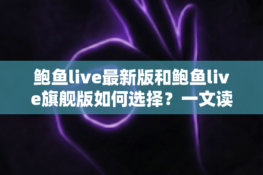 鲍鱼live最新版和鲍鱼live旗舰版如何选择？一文读懂两大版本差异与实用选购指南