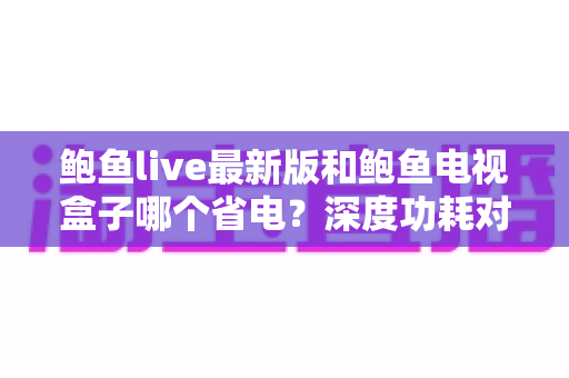 鲍鱼live最新版和鲍鱼电视盒子哪个省电?深度功耗对比与省电使用全指南 鲍鱼live最新版和鲍鱼电视盒子哪个省电?深度功耗对比与省电使用全指南