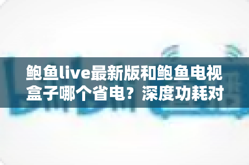 鲍鱼live最新版和鲍鱼电视盒子哪个省电?深度功耗对比与省电使用全指南 鲍鱼live最新版和鲍鱼电视盒子哪个省电?深度功耗对比与省电使用全指南