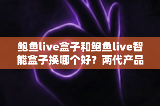 鲍鱼live盒子和鲍鱼live智能盒子换哪个好?两代产品深度对比与升级指南 鲍鱼live盒子和鲍鱼live智能盒子换哪个好?两代产品深度对比与升级指南