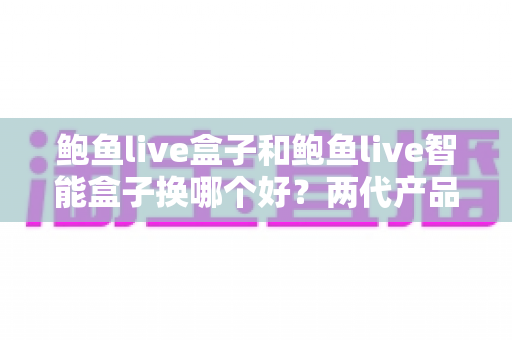 鲍鱼live盒子和鲍鱼live智能盒子换哪个好？两代产品深度对比与升级指南