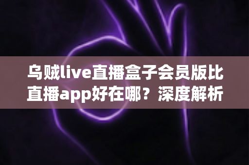 乌贼live直播盒子会员版比直播app好在哪?深度解析会员版六大核心优势与真实体验 乌贼live直播盒子会员版比直播app好在哪?深度解析会员版六大核心优势与真实体验