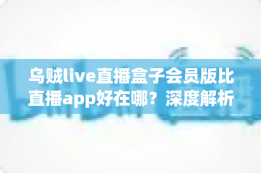乌贼live直播盒子会员版比直播app好在哪？深度解析会员版六大核心优势与真实体验