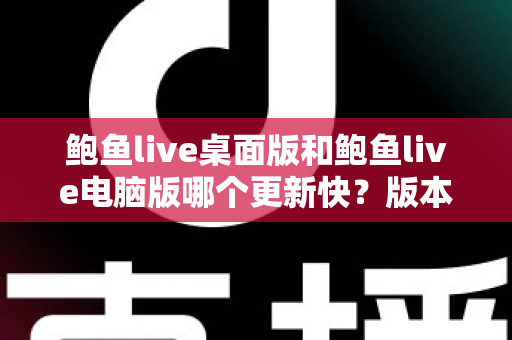 鲍鱼live桌面版和鲍鱼live电脑版哪个更新快？版本更新速度全面对比与选择指南