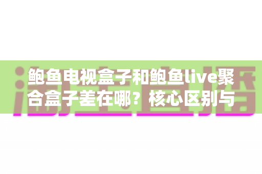 鲍鱼电视盒子和鲍鱼live聚合盒子差在哪？核心区别与选购要点一次讲清楚