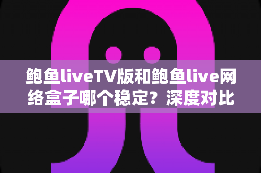 鲍鱼liveTV版和鲍鱼live网络盒子哪个稳定？深度对比解析帮你选出最稳观影方案