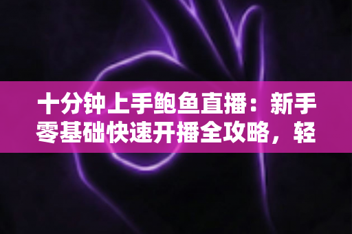十分钟上手鲍鱼直播：新手零基础快速开播全攻略，轻松抓住海鲜带货风口