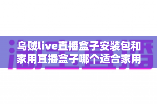 乌贼live直播盒子安装包和家用直播盒子哪个适合家用?一份让你不踩坑的深度选购指南 乌贼live直播盒子安装包和家用直播盒子哪个适合家用?一份让你不踩坑的深度选购指南